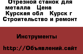 Отрезной станок для металла › Цена ­ 22 000 - Курская обл., Курск г. Строительство и ремонт » Инструменты   